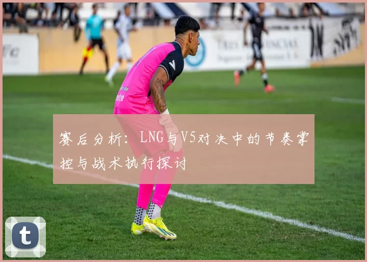 赛后分析：LNG与V5对决中的节奏掌控与战术执行探讨