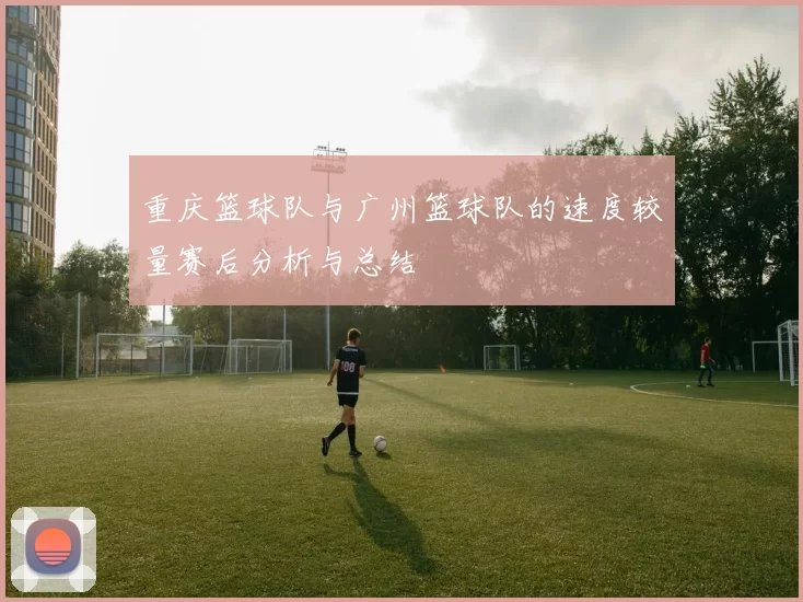 重庆篮球队与广州篮球队的速度较量赛后分析与总结