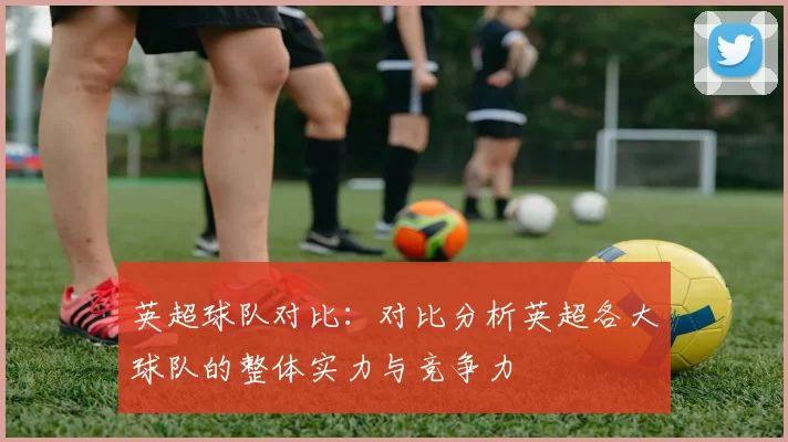 英超球队对比：对比分析英超各大球队的整体实力与竞争力