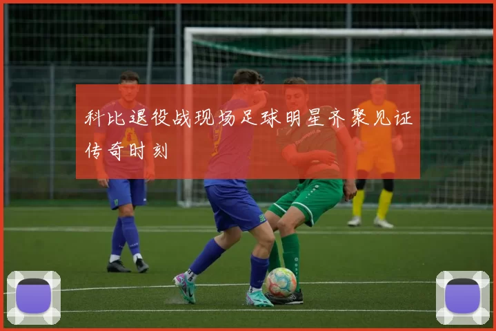 科比退役战现场足球明星齐聚见证传奇时刻