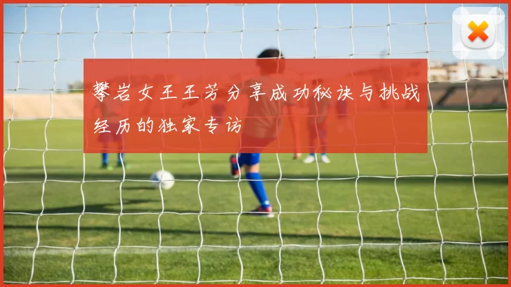 攀岩女王王芳分享成功秘诀与挑战经历的独家专访