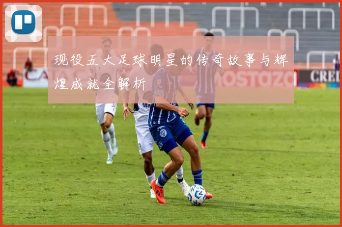 现役五大足球明星的传奇故事与辉煌成就全解析