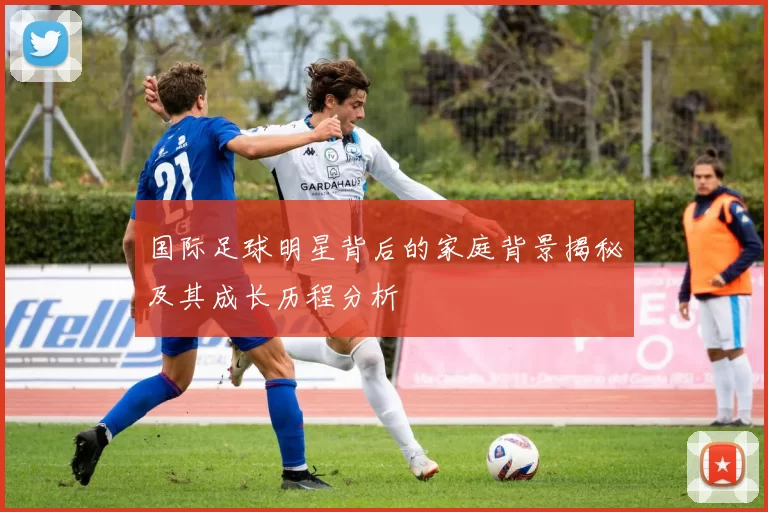 国际足球明星背后的家庭背景揭秘及其成长历程分析