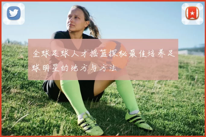 全球足球人才摇篮探秘最佳培养足球明星的地方与方法