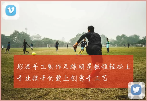 彩泥手工制作足球明星教程轻松上手让孩子们爱上创意手工艺