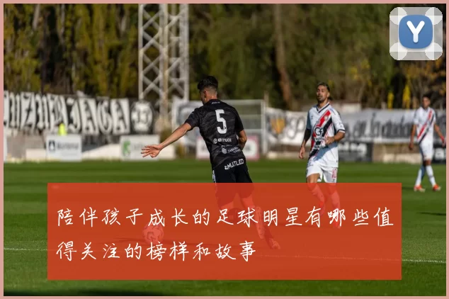 陪伴孩子成长的足球明星有哪些值得关注的榜样和故事