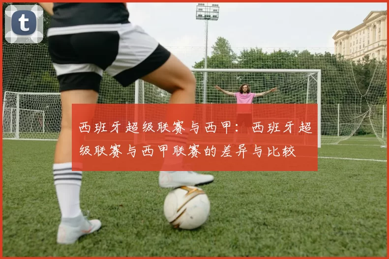 西班牙超级联赛与西甲：西班牙超级联赛与西甲联赛的差异与比较