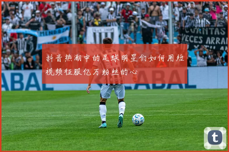 抖音热潮中的足球明星们如何用短视频征服亿万粉丝的心