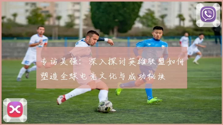 专访吴强：深入探讨英雄联盟如何塑造全球电竞文化与成功秘诀