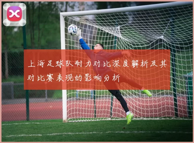上海足球队耐力对比深度解析及其对比赛表现的影响分析