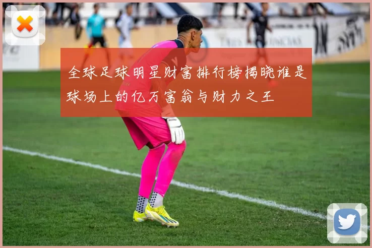 全球足球明星财富排行榜揭晓谁是球场上的亿万富翁与财力之王