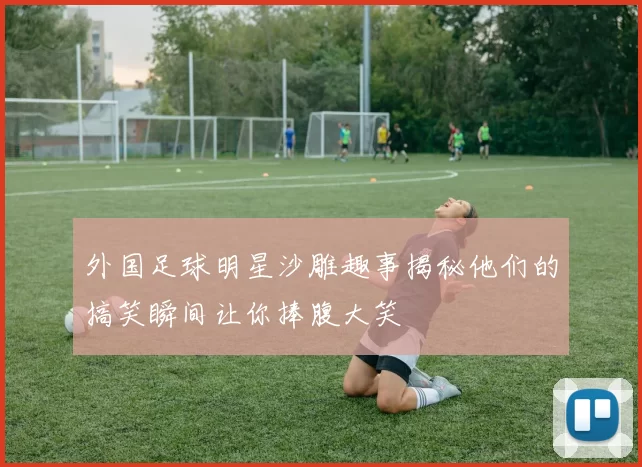 外国足球明星沙雕趣事揭秘他们的搞笑瞬间让你捧腹大笑