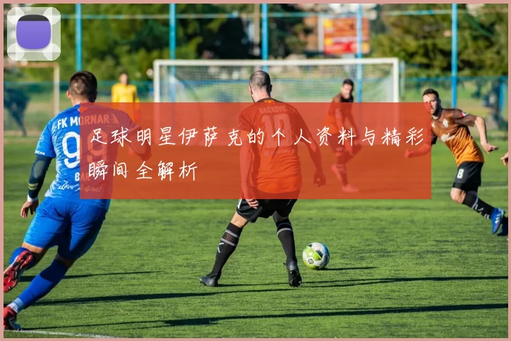 足球明星伊萨克的个人资料与精彩瞬间全解析