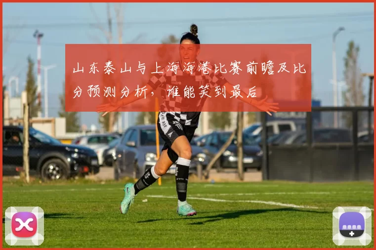 山东泰山与上海海港比赛前瞻及比分预测分析，谁能笑到最后