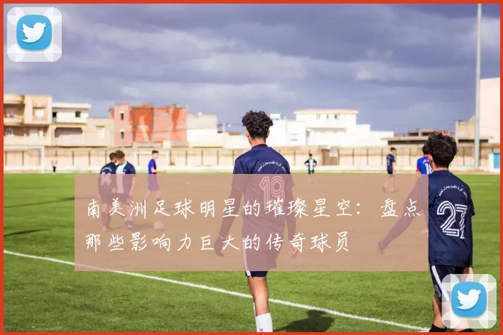 南美洲足球明星的璀璨星空：盘点那些影响力巨大的传奇球员