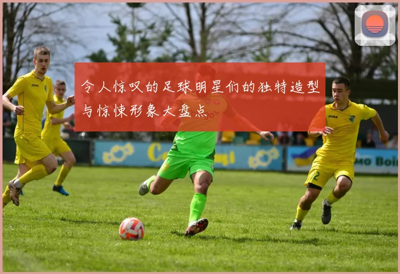 令人惊叹的足球明星们的独特造型与惊悚形象大盘点