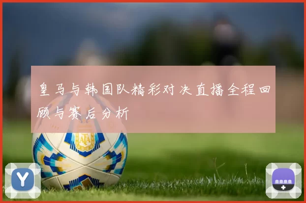 皇马与韩国队精彩对决直播全程回顾与赛后分析