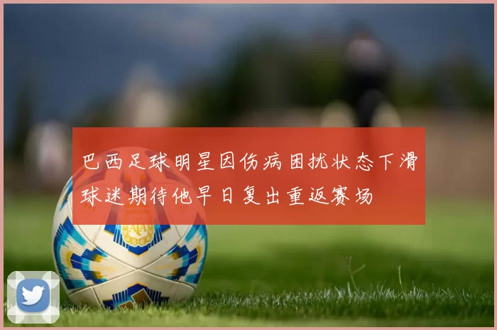 巴西足球明星因伤病困扰状态下滑球迷期待他早日复出重返赛场