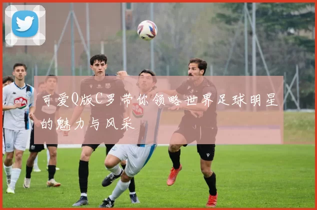 可爱Q版C罗带你领略世界足球明星的魅力与风采