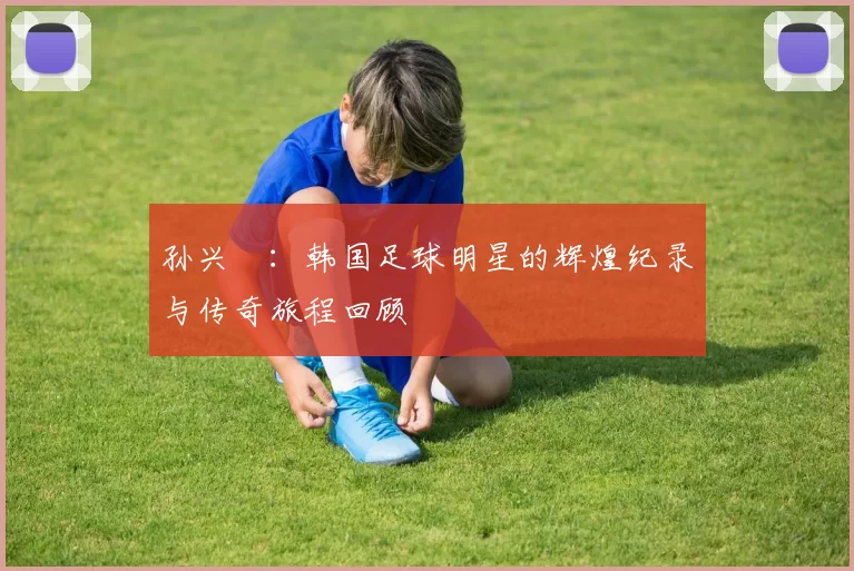 孙兴慜：韩国足球明星的辉煌纪录与传奇旅程回顾