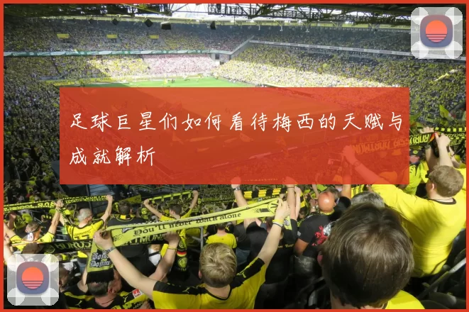 足球巨星们如何看待梅西的天赋与成就解析