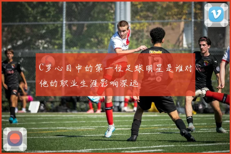 C罗心目中的第一位足球明星是谁对他的职业生涯影响深远
