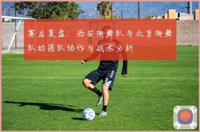 赛后复盘：西安街舞队与北京街舞队的团队协作与战术分析