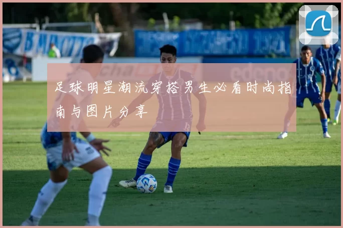 足球明星潮流穿搭男生必看时尚指南与图片分享