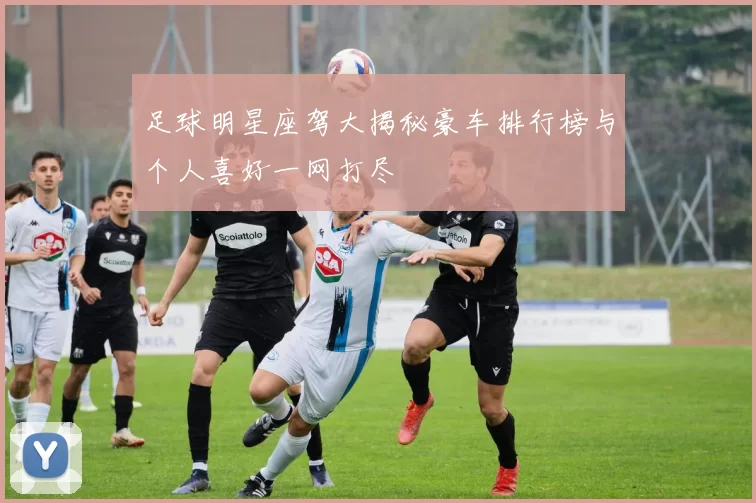 足球明星座驾大揭秘豪车排行榜与个人喜好一网打尽