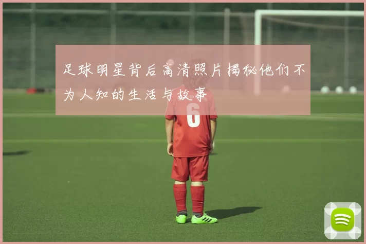 足球明星背后高清照片揭秘他们不为人知的生活与故事