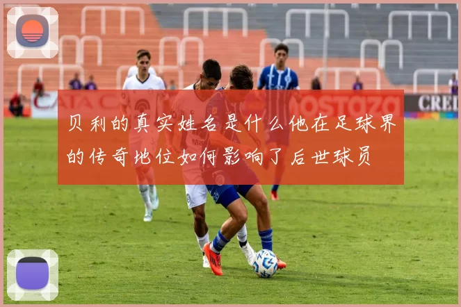 贝利的真实姓名是什么他在足球界的传奇地位如何影响了后世球员