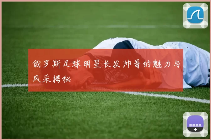 俄罗斯足球明星长发帅哥的魅力与风采揭秘