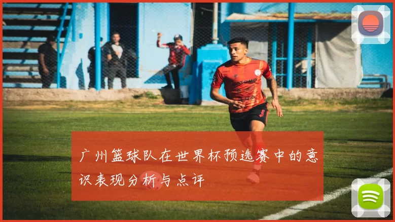 广州篮球队在世界杯预选赛中的意识表现分析与点评