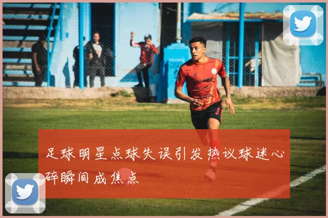 足球明星点球失误引发热议球迷心碎瞬间成焦点