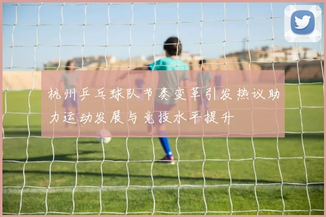 杭州乒乓球队节奏变革引发热议助力运动发展与竞技水平提升