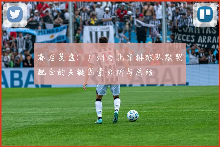 赛后复盘：广州与北京排球队默契配合的关键因素分析与总结
