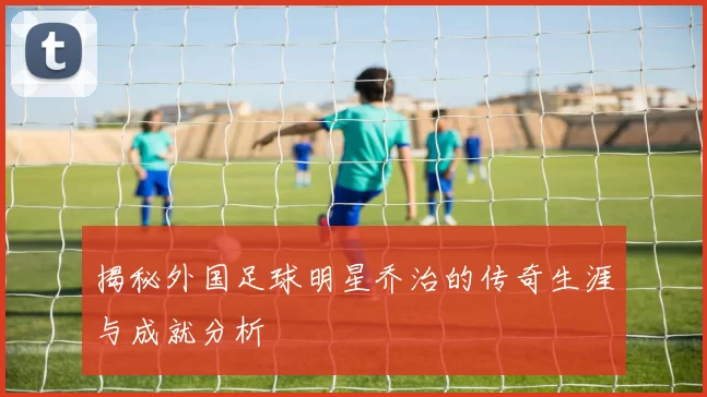 揭秘外国足球明星乔治的传奇生涯与成就分析