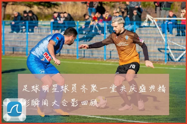 足球明星球员齐聚一堂共庆盛典精彩瞬间大合影回顾