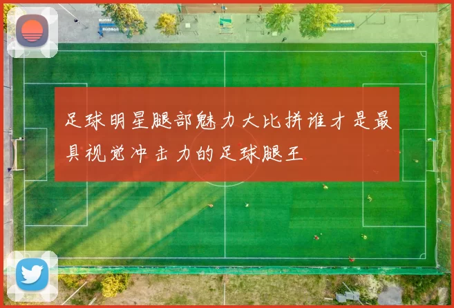 足球明星腿部魅力大比拼谁才是最具视觉冲击力的足球腿王