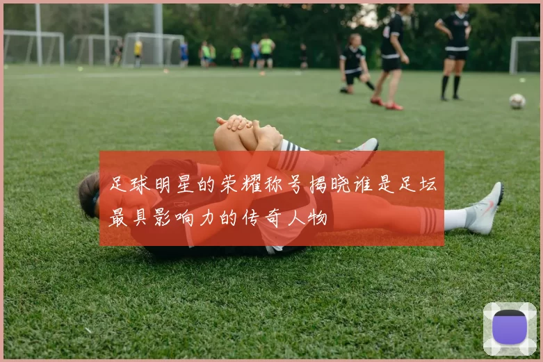 足球明星的荣耀称号揭晓谁是足坛最具影响力的传奇人物