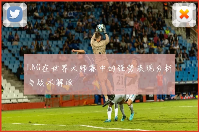 LNG在世界大师赛中的强势表现分析与战术解读