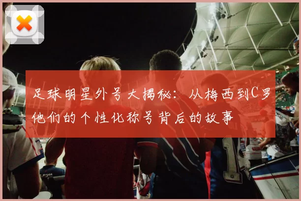 足球明星外号大揭秘：从梅西到C罗他们的个性化称号背后的故事