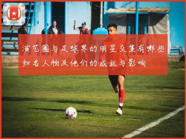 演艺圈与足球界的明星交集有哪些知名人物及他们的成就与影响