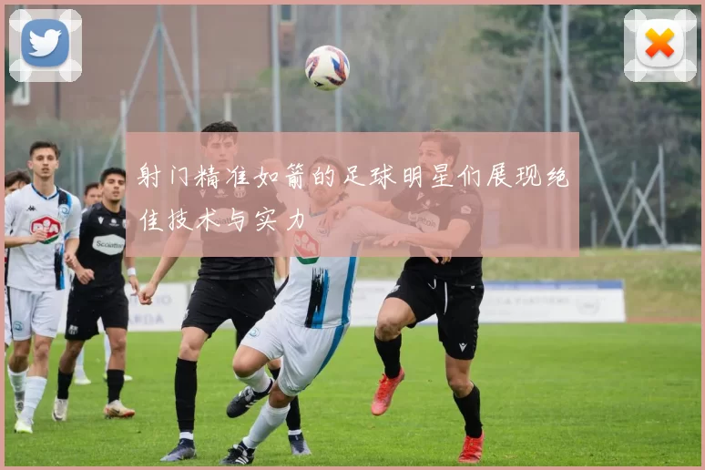 射门精准如箭的足球明星们展现绝佳技术与实力
