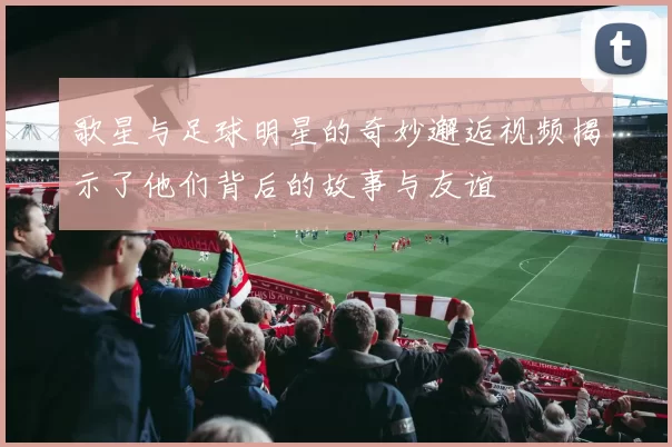 歌星与足球明星的奇妙邂逅视频揭示了他们背后的故事与友谊