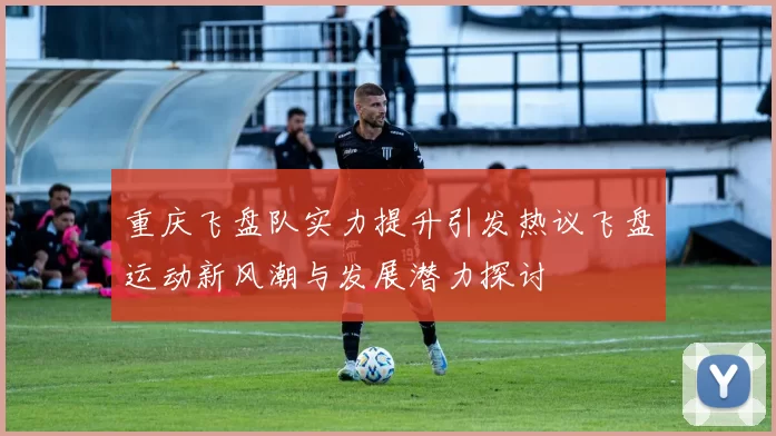 重庆飞盘队实力提升引发热议飞盘运动新风潮与发展潜力探讨