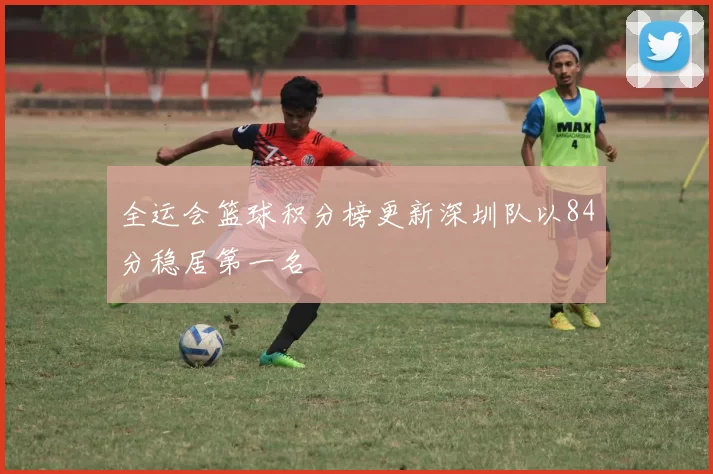 全运会篮球积分榜更新深圳队以84分稳居第一名