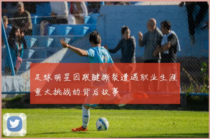 足球明星因跟腱撕裂遭遇职业生涯重大挑战的背后故事