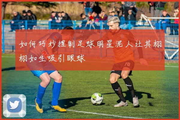 如何巧妙捏制足球明星泥人让其栩栩如生吸引眼球