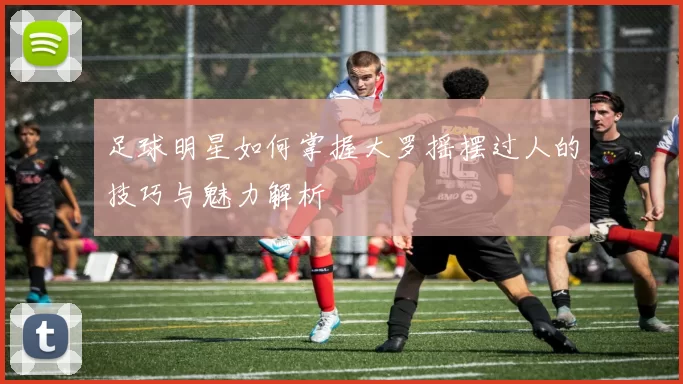足球明星如何掌握大罗摇摆过人的技巧与魅力解析